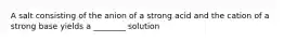 A salt consisting of the anion of a strong acid and the cation of a strong base yields a ________ solution