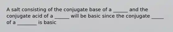 A salt consisting of the conjugate base of a ______ and the conjugate acid of a ______ will be basic since the conjugate _____ of a ________ is basic