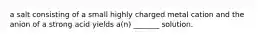 a salt consisting of a small highly charged metal cation and the anion of a strong acid yields a(n) _______ solution.