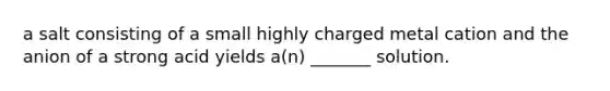 a salt consisting of a small highly charged metal cation and the anion of a strong acid yields a(n) _______ solution.