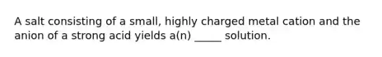 A salt consisting of a small, highly charged metal cation and the anion of a strong acid yields a(n) _____ solution.