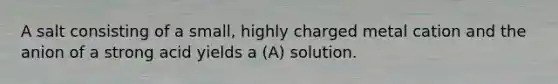 A salt consisting of a small, highly charged metal cation and the anion of a strong acid yields a (A) solution.