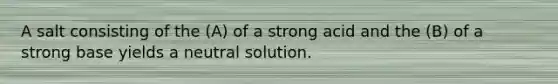 A salt consisting of the (A) of a strong acid and the (B) of a strong base yields a neutral solution.