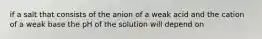 if a salt that consists of the anion of a weak acid and the cation of a weak base the pH of the solution will depend on