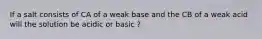 If a salt consists of CA of a weak base and the CB of a weak acid will the solution be acidic or basic ?