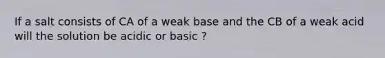 If a salt consists of CA of a weak base and the CB of a weak acid will the solution be acidic or basic ?