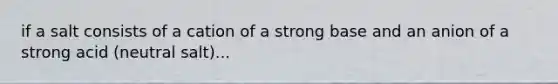 if a salt consists of a cation of a strong base and an anion of a strong acid (neutral salt)...