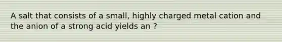 A salt that consists of a small, highly charged metal cation and the anion of a strong acid yields an ?