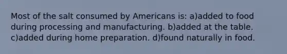 Most of the salt consumed by Americans is: a)added to food during processing and manufacturing. b)added at the table. c)added during home preparation. d)found naturally in food.