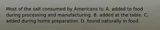 Most of the salt consumed by Americans is: A. added to food during processing and manufacturing. B. added at the table. C. added during home preparation. D. found naturally in food.