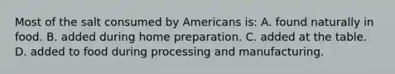 Most of the salt consumed by Americans is: A. found naturally in food. B. added during home preparation. C. added at the table. D. added to food during processing and manufacturing.