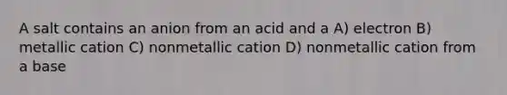 A salt contains an anion from an acid and a A) electron B) metallic cation C) nonmetallic cation D) nonmetallic cation from a base