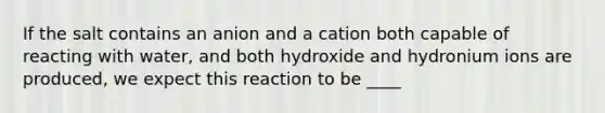 If the salt contains an anion and a cation both capable of reacting with water, and both hydroxide and hydronium ions are produced, we expect this reaction to be ____