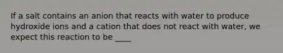 If a salt contains an anion that reacts with water to produce hydroxide ions and a cation that does not react with water, we expect this reaction to be ____