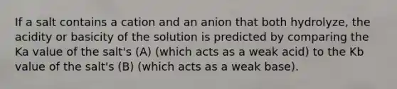 If a salt contains a cation and an anion that both hydrolyze, the acidity or basicity of the solution is predicted by comparing the Ka value of the salt's (A) (which acts as a weak acid) to the Kb value of the salt's (B) (which acts as a weak base).