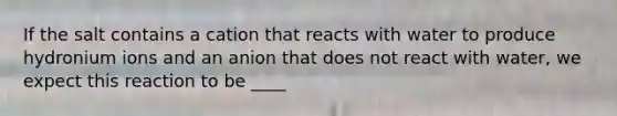 If the salt contains a cation that reacts with water to produce hydronium ions and an anion that does not react with water, we expect this reaction to be ____