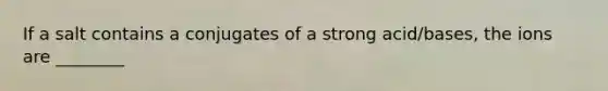 If a salt contains a conjugates of a strong acid/bases, the ions are ________