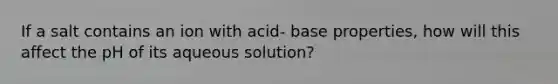 If a salt contains an ion with acid- base properties, how will this affect the pH of its aqueous solution?