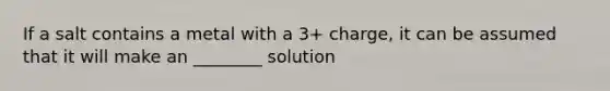 If a salt contains a metal with a 3+ charge, it can be assumed that it will make an ________ solution