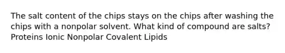 The salt content of the chips stays on the chips after washing the chips with a nonpolar solvent. What kind of compound are salts? Proteins Ionic Nonpolar Covalent Lipids