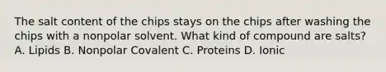 The salt content of the chips stays on the chips after washing the chips with a nonpolar solvent. What kind of compound are salts? A. Lipids B. Nonpolar Covalent C. Proteins D. Ionic