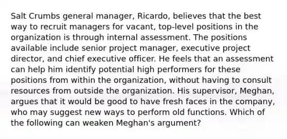 Salt Crumbs general manager, Ricardo, believes that the best way to recruit managers for vacant, top-level positions in the organization is through internal assessment. The positions available include senior project manager, executive project director, and chief executive officer. He feels that an assessment can help him identify potential high performers for these positions from within the organization, without having to consult resources from outside the organization. His supervisor, Meghan, argues that it would be good to have fresh faces in the company, who may suggest new ways to perform old functions. Which of the following can weaken Meghan's argument?