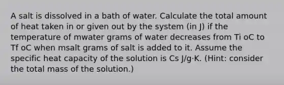 A salt is dissolved in a bath of water. Calculate the total amount of heat taken in or given out by the system (in J) if the temperature of mwater grams of water decreases from Ti oC to Tf oC when msalt grams of salt is added to it. Assume the specific heat capacity of the solution is Cs J/g⋅K. (Hint: consider the total mass of the solution.)