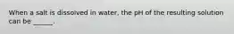 When a salt is dissolved in water, the pH of the resulting solution can be ______.