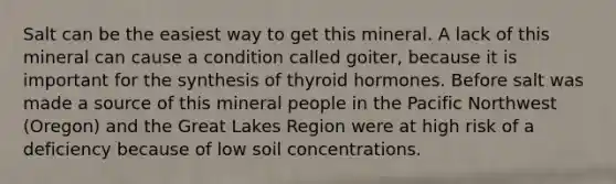 Salt can be the easiest way to get this mineral. A lack of this mineral can cause a condition called goiter, because it is important for the synthesis of thyroid hormones. Before salt was made a source of this mineral people in the Pacific Northwest (Oregon) and the Great Lakes Region were at high risk of a deficiency because of low soil concentrations.