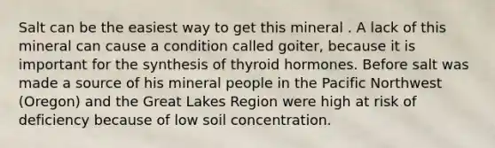 Salt can be the easiest way to get this mineral . A lack of this mineral can cause a condition called goiter, because it is important for the synthesis of thyroid hormones. Before salt was made a source of his mineral people in the Pacific Northwest (Oregon) and the Great Lakes Region were high at risk of deficiency because of low soil concentration.