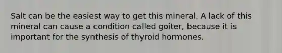 Salt can be the easiest way to get this mineral. A lack of this mineral can cause a condition called goiter, because it is important for the synthesis of thyroid hormones.