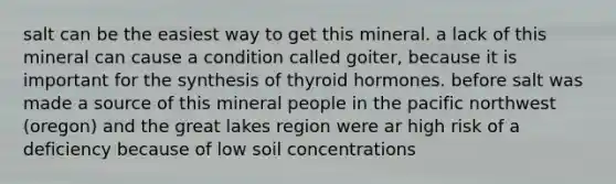 salt can be the easiest way to get this mineral. a lack of this mineral can cause a condition called goiter, because it is important for the synthesis of thyroid hormones. before salt was made a source of this mineral people in the pacific northwest (oregon) and the great lakes region were ar high risk of a deficiency because of low soil concentrations