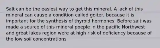 Salt can be the easiest way to get this mineral. A lack of this mineral can cause a condition called goiter, because it is important for the synthesis of thyroid hormones. Before salt was made a source of this mineral poeple in the pacific Northwest and great lakes region were at high risk of deficiency because of the low soil concentrations