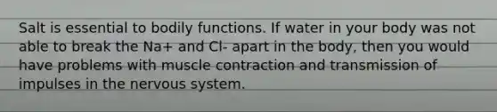 Salt is essential to bodily functions. If water in your body was not able to break the Na+ and Cl- apart in the body, then you would have problems with muscle contraction and transmission of impulses in the nervous system.