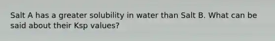 Salt A has a greater solubility in water than Salt B. What can be said about their Ksp values?