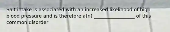Salt intake is associated with an increased likelihood of high blood pressure and is therefore a(n) _________________ of this common disorder