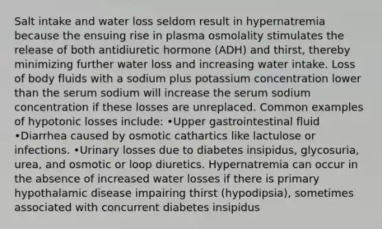 Salt intake and water loss seldom result in hypernatremia because the ensuing rise in plasma osmolality stimulates the release of both antidiuretic hormone (ADH) and thirst, thereby minimizing further water loss and increasing water intake. Loss of body fluids with a sodium plus potassium concentration lower than the serum sodium will increase the serum sodium concentration if these losses are unreplaced. Common examples of hypotonic losses include: •Upper gastrointestinal fluid •Diarrhea caused by osmotic cathartics like lactulose or infections. •Urinary losses due to diabetes insipidus, glycosuria, urea, and osmotic or loop diuretics. Hypernatremia can occur in the absence of increased water losses if there is primary hypothalamic disease impairing thirst (hypodipsia), sometimes associated with concurrent diabetes insipidus