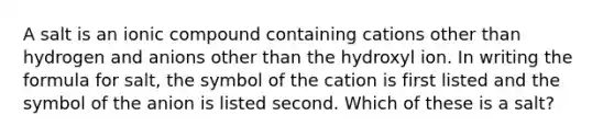 A salt is an ionic compound containing cations other than hydrogen and anions other than the hydroxyl ion. In writing the formula for salt, the symbol of the cation is first listed and the symbol of the anion is listed second. Which of these is a salt?