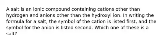 A salt is an ionic compound containing cations other than hydrogen and anions other than the hydroxyl ion. In writing the formula for a salt, the symbol of the cation is listed first, and the symbol for the anion is listed second. Which one of these is a salt?