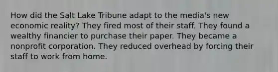 How did the Salt Lake Tribune adapt to the media's new economic reality? They fired most of their staff. They found a wealthy financier to purchase their paper. They became a nonprofit corporation. They reduced overhead by forcing their staff to work from home.