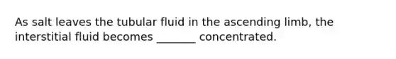 As salt leaves the tubular fluid in the ascending limb, the interstitial fluid becomes _______ concentrated.