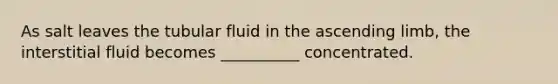 As salt leaves the tubular fluid in the ascending limb, the interstitial fluid becomes __________ concentrated.