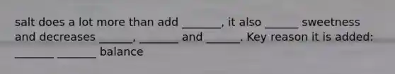 salt does a lot more than add _______, it also ______ sweetness and decreases ______, _______ and ______. Key reason it is added: _______ _______ balance
