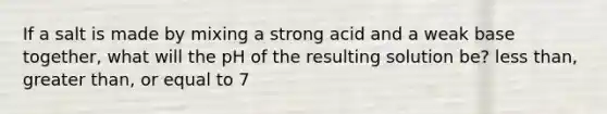 If a salt is made by mixing a strong acid and a weak base together, what will the pH of the resulting solution be? less than, greater than, or equal to 7