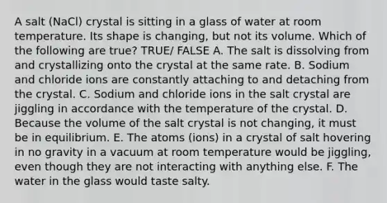 A salt (NaCl) crystal is sitting in a glass of water at room temperature. Its shape is changing, but not its volume. Which of the following are true? TRUE/ FALSE A. The salt is dissolving from and crystallizing onto the crystal at the same rate. B. Sodium and chloride ions are constantly attaching to and detaching from the crystal. C. Sodium and chloride ions in the salt crystal are jiggling in accordance with the temperature of the crystal. D. Because the volume of the salt crystal is not changing, it must be in equilibrium. E. The atoms (ions) in a crystal of salt hovering in no gravity in a vacuum at room temperature would be jiggling, even though they are not interacting with anything else. F. The water in the glass would taste salty.