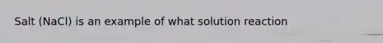 Salt (NaCl) is an example of what solution reaction