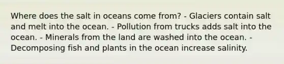 Where does the salt in oceans come from? - Glaciers contain salt and melt into the ocean. - Pollution from trucks adds salt into the ocean. - Minerals from the land are washed into the ocean. - Decomposing fish and plants in the ocean increase salinity.