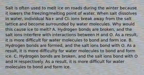 Salt is often used to melt ice on roads during the winter because it lowers the freezing/melting point of water. When salt dissolves in water, individual Na+ and Cl- ions break away from the salt lattice and become surrounded by water molecules. Why would this cause ice to melt? A. Hydrogen bonds are broken, and the salt ions interfere with interactions between H and O. As a result, it is more difficult for water molecules to bond and form ice. B. Hydrogen bonds are formed, and the salt ions bond with O. As a result, it is more difficulty for water molecules to bond and form ice. C. Hydrogen bonds are broken, and the salt ions bond with O and H respectively. As a result, it is more difficult for water molecules to bond and form ice.