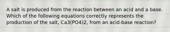 A salt is produced from the reaction between an acid and a base. Which of the following equations correctly represents the production of the salt, Ca3(PO4)2, from an acid-base reaction?