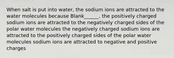 When salt is put into water, the sodium ions are attracted to the water molecules because Blank______. the positively charged sodium ions are attracted to the negatively charged sides of the polar water molecules the negatively charged sodium ions are attracted to the positively charged sides of the polar water molecules sodium ions are attracted to negative and positive charges